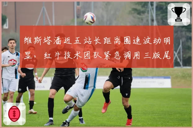 维斯塔潘近五站长距离圈速波动明显，红牛技术团队紧急调用三版尾翼方案对比