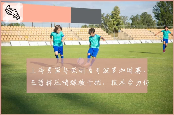 上海男篮与深圳马可波罗加时赛,王哲林压哨球被干扰,技术台为何未回放?