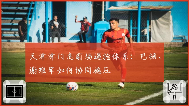 天津津门虎前场逼抢体系：巴顿、谢维军如何协同施压