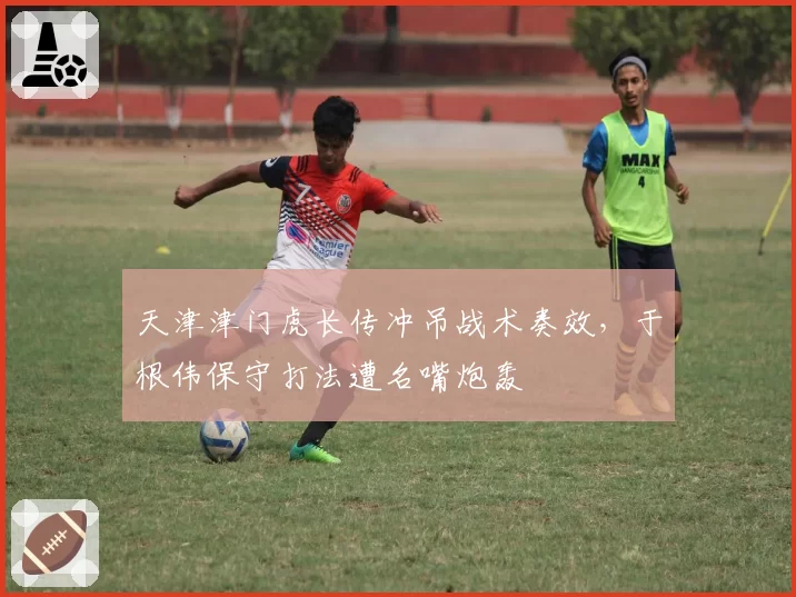 天津津门虎长传冲吊战术奏效,于根伟保守打法遭名嘴炮轰