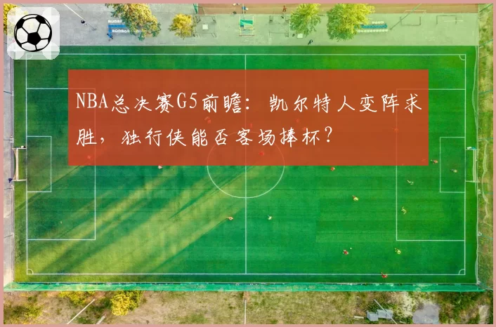 NBA总决赛G5前瞻:凯尔特人变阵求胜,独行侠能否客场捧杯?