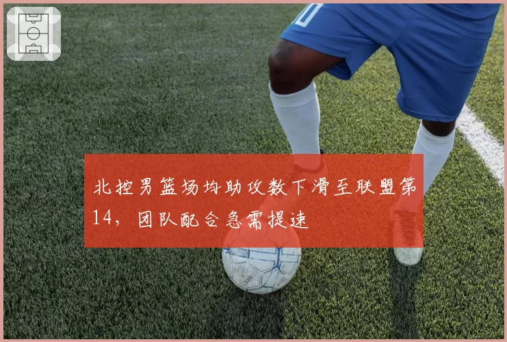 北控男篮场均助攻数下滑至联盟第14，团队配合急需提速