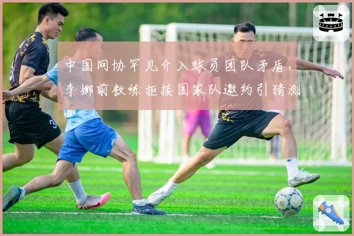 中国网协罕见介入球员团队矛盾，李娜前教练拒接国家队邀约引猜测