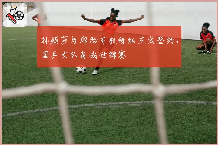 孙颖莎与邱贻可教练组正式签约，国乒女队备战世锦赛