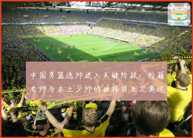 中国男篮选帅进入关键阶段，外籍名帅与本土少帅的抉择将决定奥运周期走向