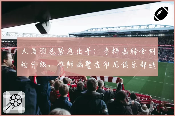 大马羽总紧急出手：李梓嘉转会纠纷升级，律师函警告印尼俱乐部违规