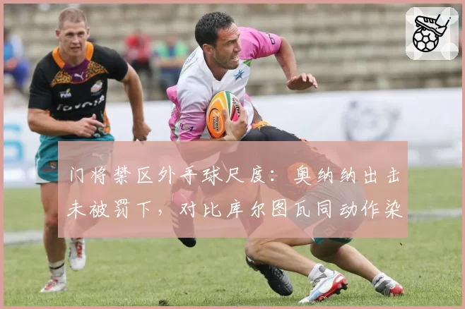 门将禁区外手球尺度：奥纳纳出击未被罚下，对比库尔图瓦同动作染红