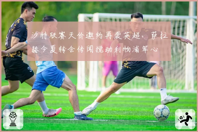 沙特联赛天价邀约再袭英超，萨拉赫今夏转会传闻搅动利物浦军心