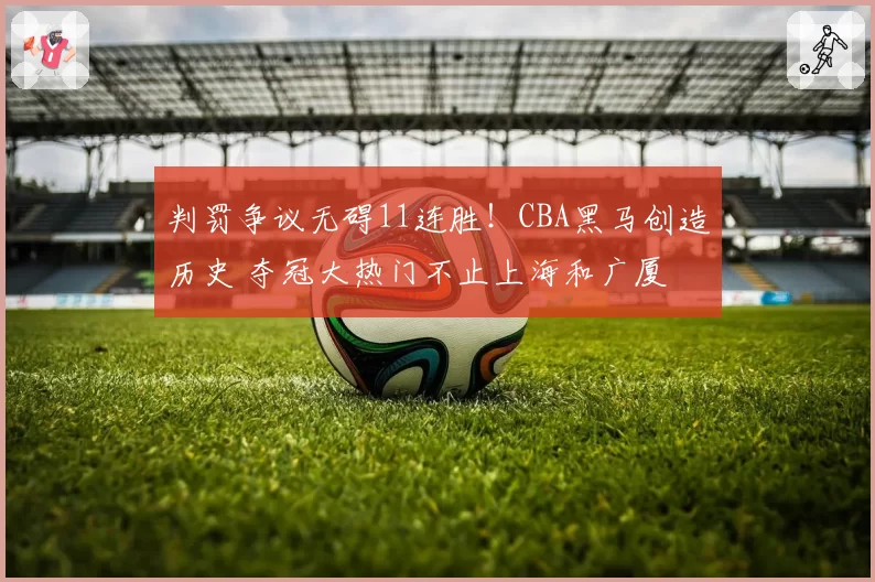 判罚争议无碍11连胜!CBA黑马创造历史 夺冠大热门不止上海和广厦
