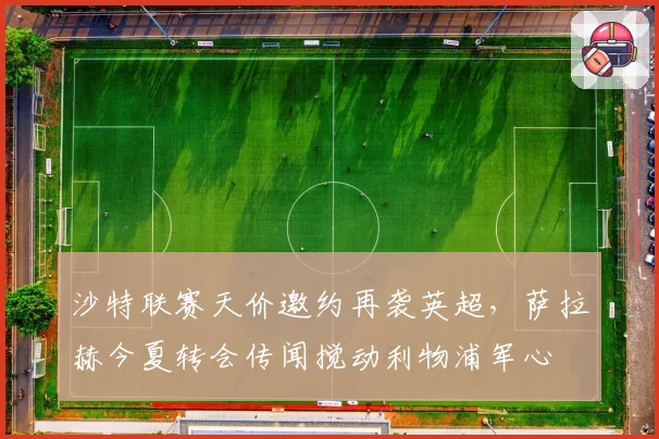 沙特联赛天价邀约再袭英超，萨拉赫今夏转会传闻搅动利物浦军心
