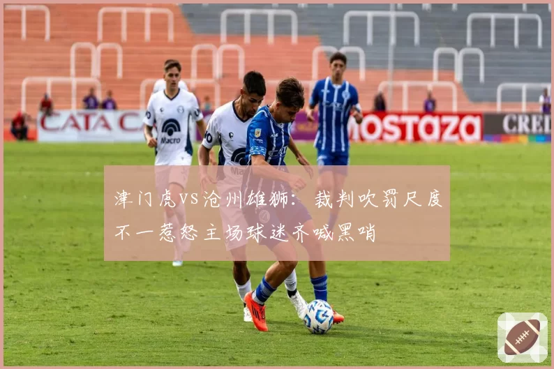 津门虎vs沧州雄狮：裁判吹罚尺度不一惹怒主场球迷齐喊黑哨