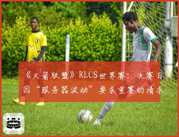 《火箭联盟》RLCS世界赛：决赛日因“服务器波动”要求重赛的请求达三次
