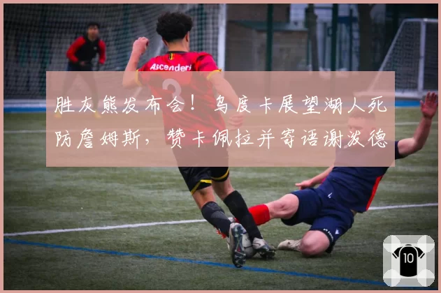 胜灰熊发布会!乌度卡展望湖人死防詹姆斯,赞卡佩拉并寄语谢泼德