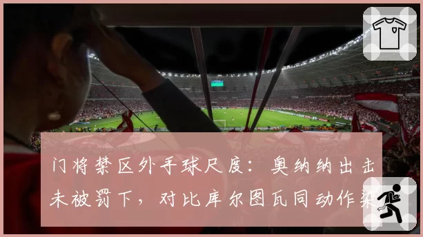门将禁区外手球尺度：奥纳纳出击未被罚下，对比库尔图瓦同动作染红