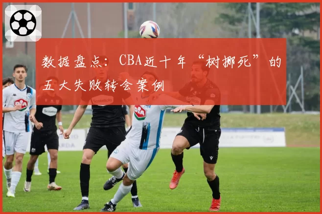 数据盘点：CBA近十年“树挪死”的五大失败转会案例