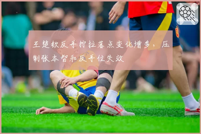 王楚钦反手拧拉落点变化增多,压制张本智和反手位失效