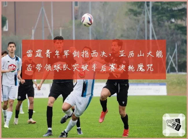 雷霆青年军剑指西决，亚历山大能否带领球队突破季后赛次轮魔咒