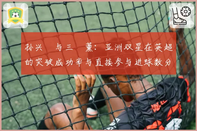 孙兴慜与三笘薰：亚洲双星在英超的突破成功率与直接参与进球数分析