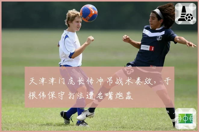 天津津门虎长传冲吊战术奏效,于根伟保守打法遭名嘴炮轰