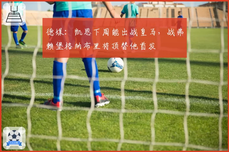 德媒：凯恩下周能出战皇马，战弗赖堡格纳布里将顶替他首发