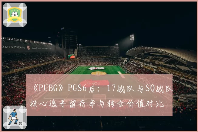 《PUBG》PGS6后：17战队与SQ战队核心选手留存率与转会价值对比