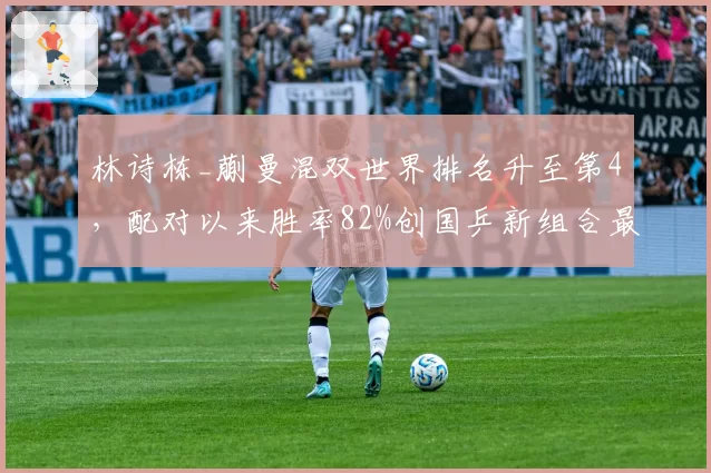 林诗栋_蒯曼混双世界排名升至第4，配对以来胜率82%创国乒新组合最佳
