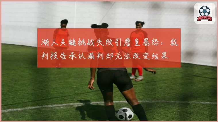 湖人关键挑战失败引詹皇暴怒，裁判报告承认漏判却无法改变结果