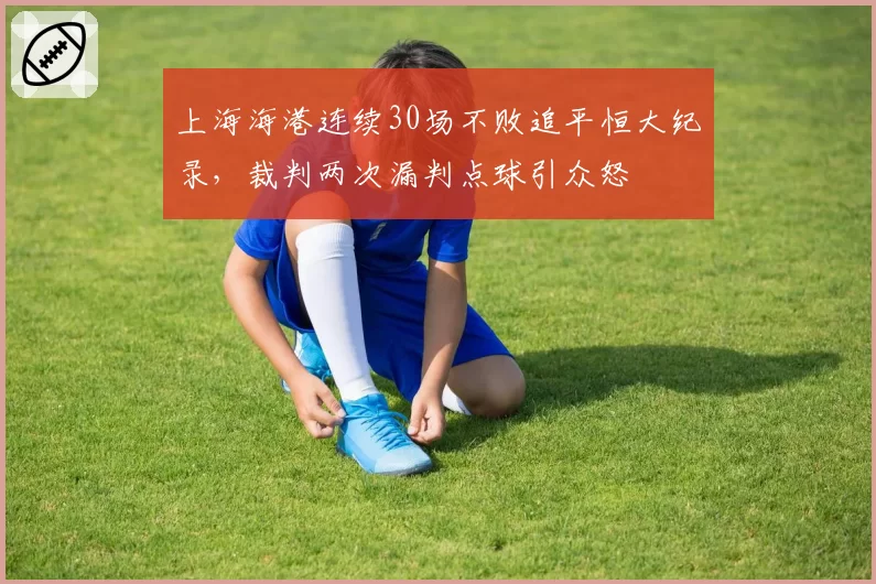上海海港连续30场不败追平恒大纪录，裁判两次漏判点球引众怒