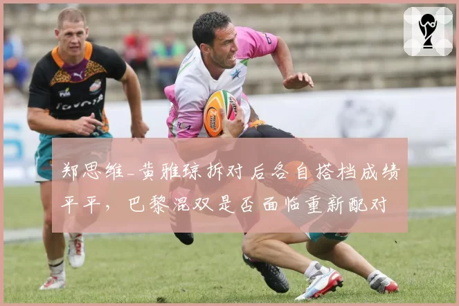 郑思维_黄雅琼拆对后各自搭档成绩平平，巴黎混双是否面临重新配对？