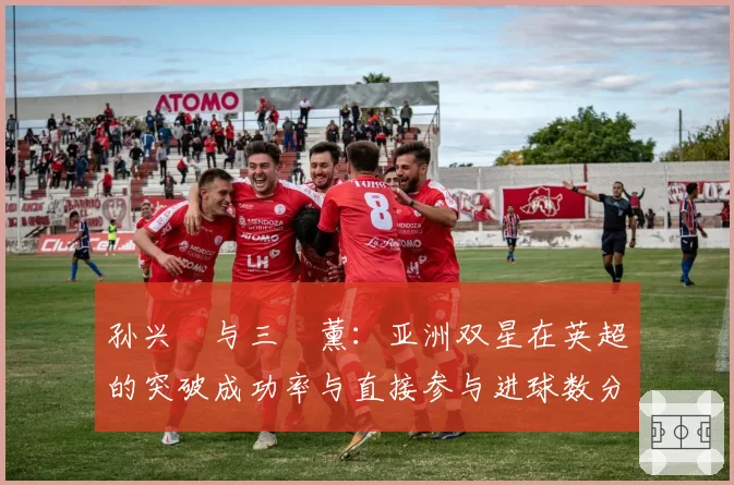 孙兴慜与三笘薰：亚洲双星在英超的突破成功率与直接参与进球数分析