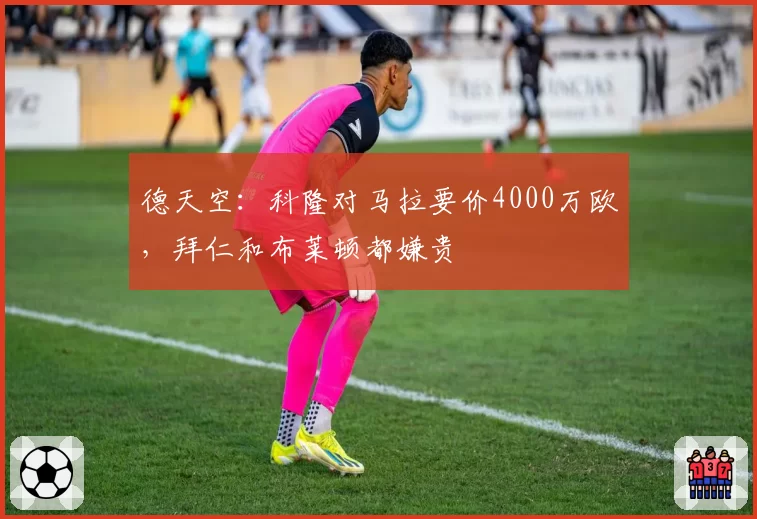 德天空:科隆对马拉要价4000万欧,拜仁和布莱顿都嫌贵