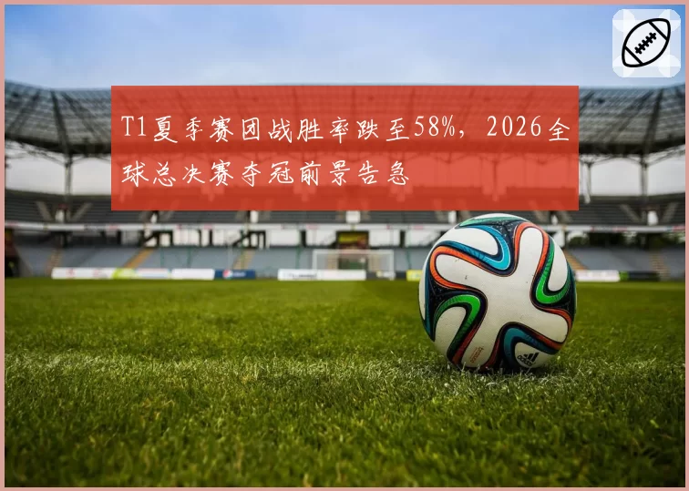 T1夏季赛团战胜率跌至58%，2026全球总决赛夺冠前景告急