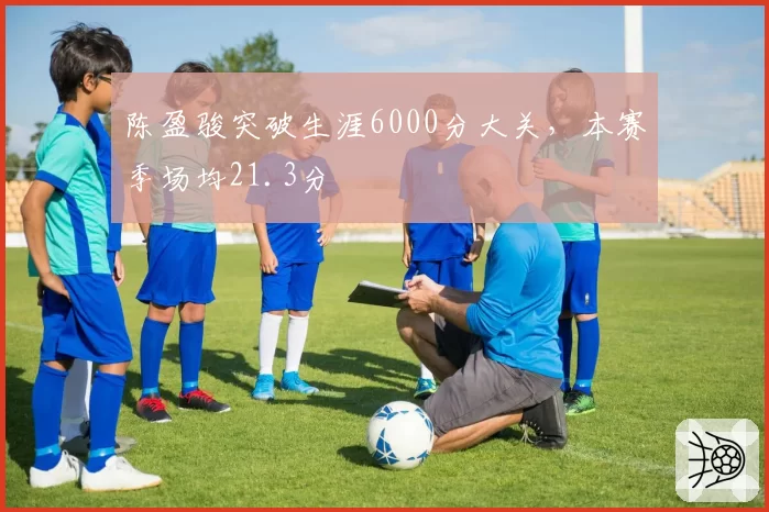 陈盈骏突破生涯6000分大关，本赛季场均21.3分