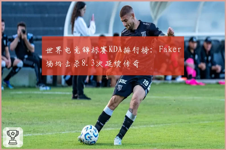 世界电竞锦标赛KDA排行榜：Faker场均击杀8.3次延续传奇