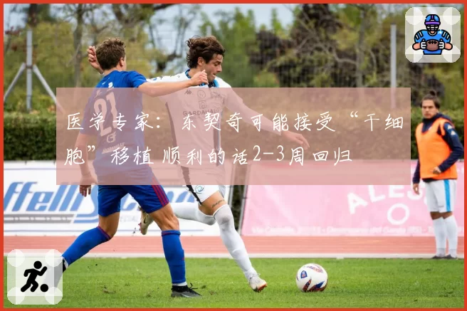 医学专家：东契奇可能接受“干细胞”移植 顺利的话2-3周回归