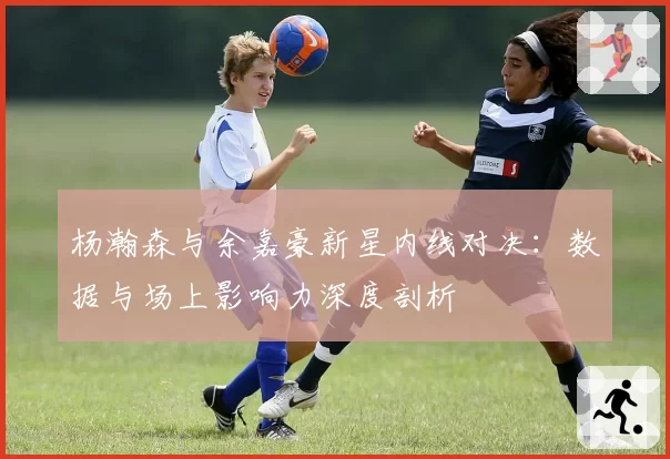 杨瀚森与余嘉豪新星内线对决：数据与场上影响力深度剖析