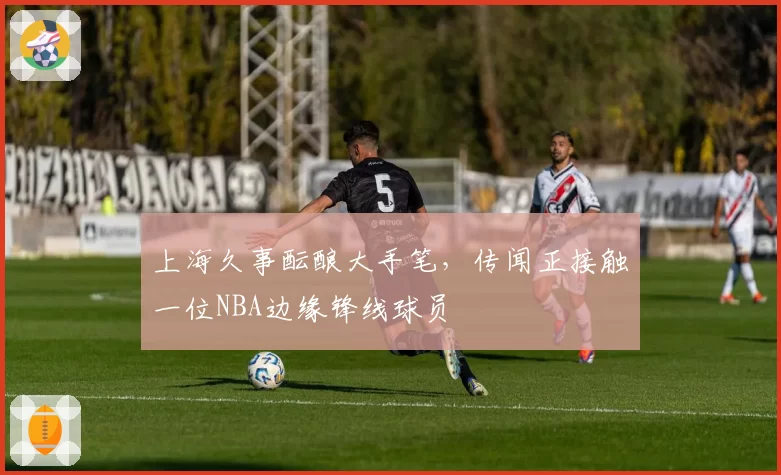 上海久事酝酿大手笔，传闻正接触一位NBA边缘锋线球员
