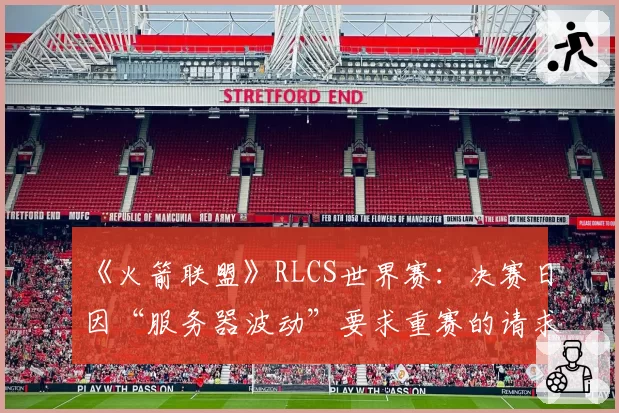 《火箭联盟》RLCS世界赛：决赛日因“服务器波动”要求重赛的请求达三次