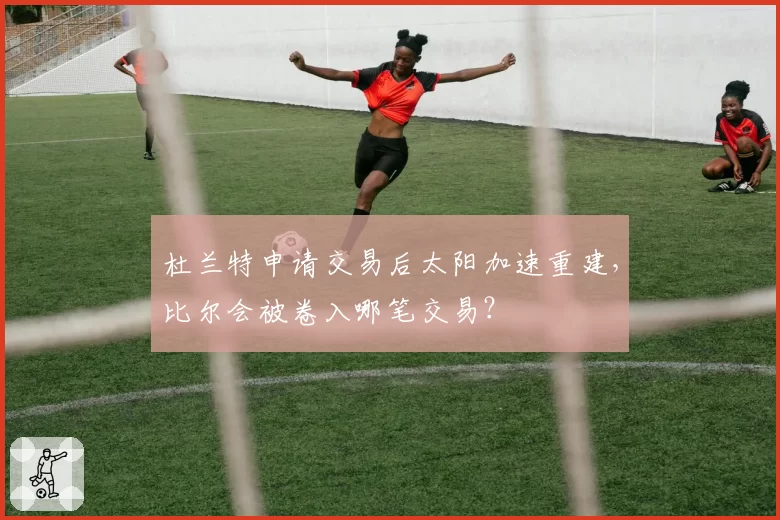 杜兰特申请交易后太阳加速重建，比尔会被卷入哪笔交易？