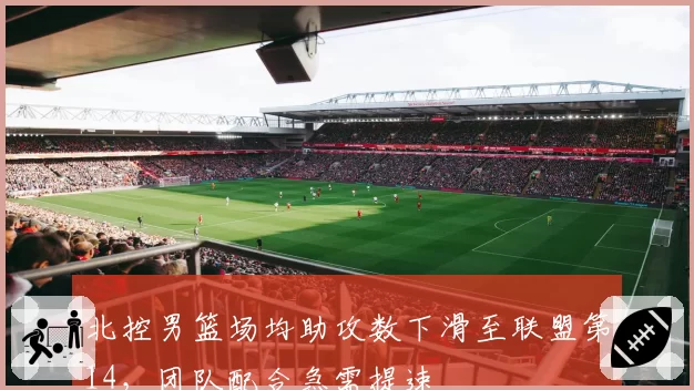 北控男篮场均助攻数下滑至联盟第14，团队配合急需提速