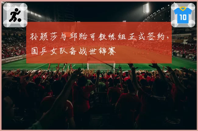 孙颖莎与邱贻可教练组正式签约，国乒女队备战世锦赛