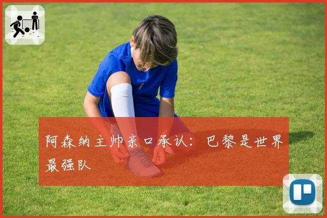 阿森纳主帅亲口承认：巴黎是世界最强队