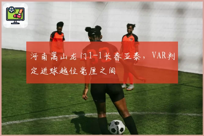 河南嵩山龙门1-1长春亚泰,VAR判定进球越位毫厘之间