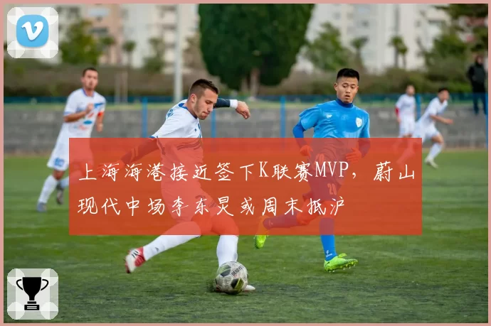 上海海港接近签下K联赛MVP，蔚山现代中场李东炅或周末抵沪