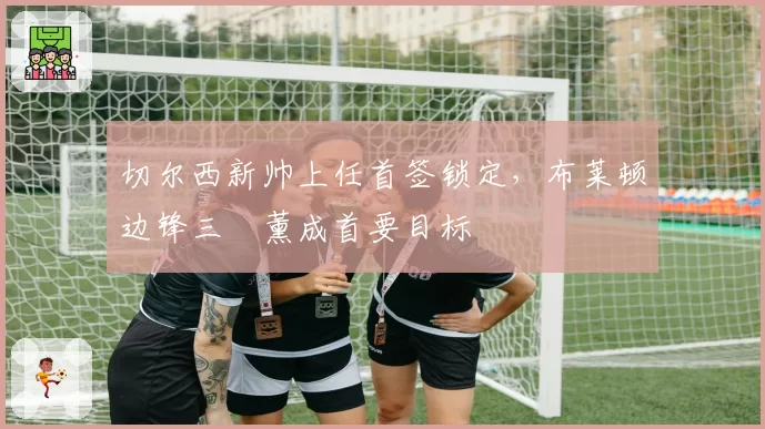 切尔西新帅上任首签锁定,布莱顿边锋三笘薰成首要目标