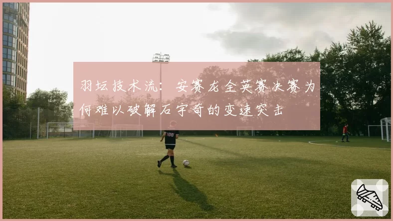 羽坛技术流：安赛龙全英赛决赛为何难以破解石宇奇的变速突击