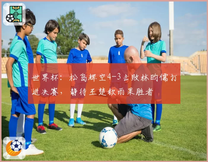 世界杯:松岛辉空4-3击败林昀儒打进决赛,静待王楚钦雨果胜者