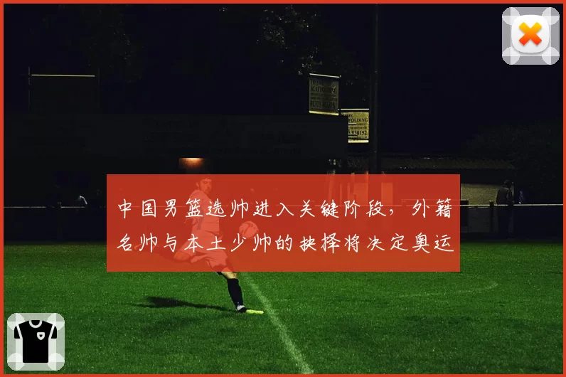 中国男篮选帅进入关键阶段，外籍名帅与本土少帅的抉择将决定奥运周期走向