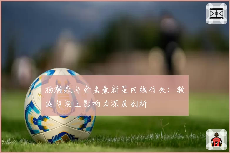 杨瀚森与余嘉豪新星内线对决：数据与场上影响力深度剖析