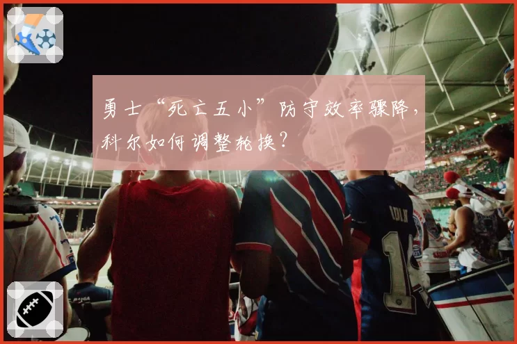 勇士“死亡五小”防守效率骤降，科尔如何调整轮换？